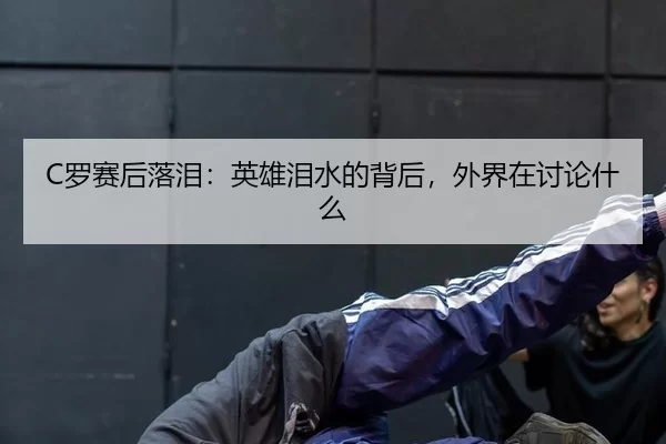 C罗赛后落泪：英雄泪水的背后，外界在讨论什么